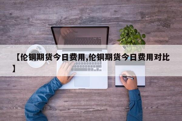 【伦铜期货今日费用,伦铜期货今日费用对比】