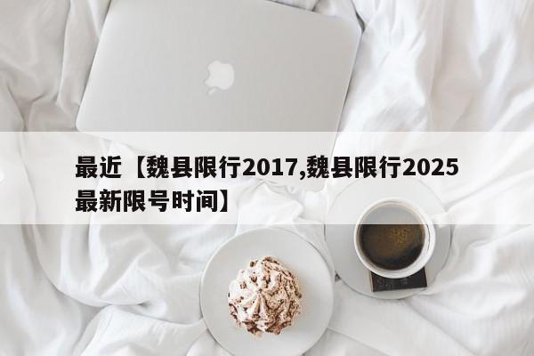 最近【魏县限行2017,魏县限行2025最新限号时间】