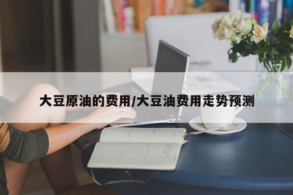 大豆原油的费用/大豆油费用走势预测