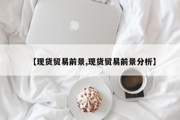 【现货贸易前景,现货贸易前景分析】