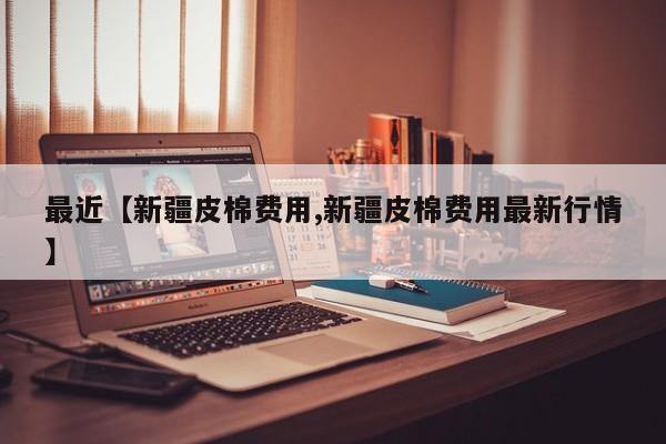 最近【新疆皮棉费用,新疆皮棉费用最新行情】