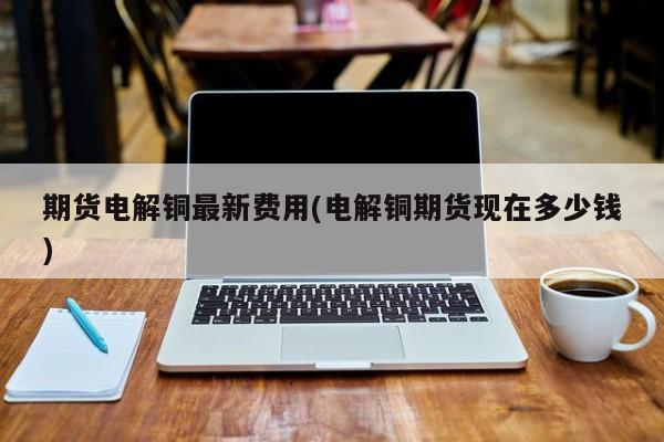 期货电解铜最新费用(电解铜期货现在多少钱)
