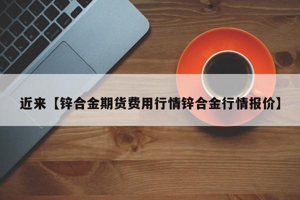 近来【锌合金期货费用行情锌合金行情报价】
