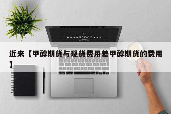 近来【甲醇期货与现货费用差甲醇期货的费用】