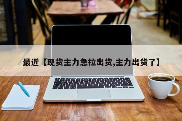最近【现货主力急拉出货,主力出货了】