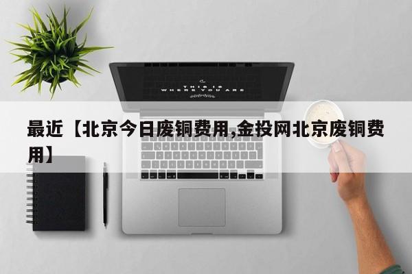 最近【北京今日废铜费用,金投网北京废铜费用】