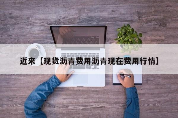 近来【现货沥青费用沥青现在费用行情】