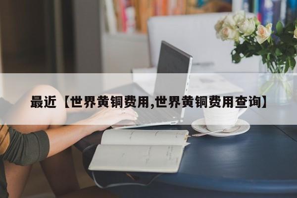 最近【世界黄铜费用,世界黄铜费用查询】