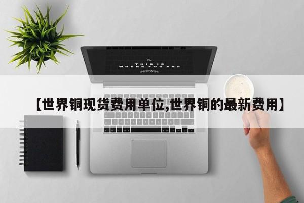 【世界铜现货费用单位,世界铜的最新费用】