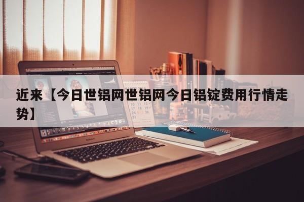 近来【今日世铝网世铝网今日铝锭费用行情走势】