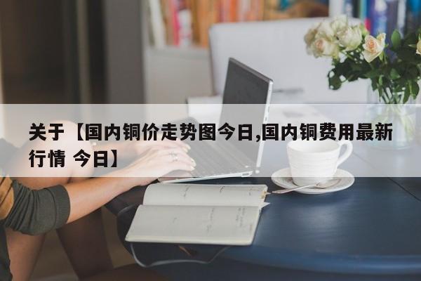 关于【国内铜价走势图今日,国内铜费用最新行情 今日】
