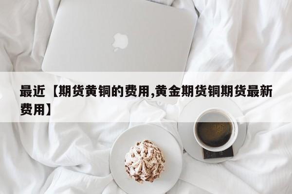 最近【期货黄铜的费用,黄金期货铜期货最新费用】