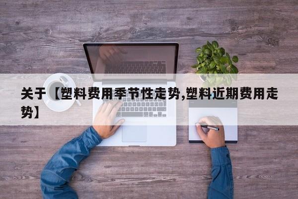关于【塑料费用季节性走势,塑料近期费用走势】