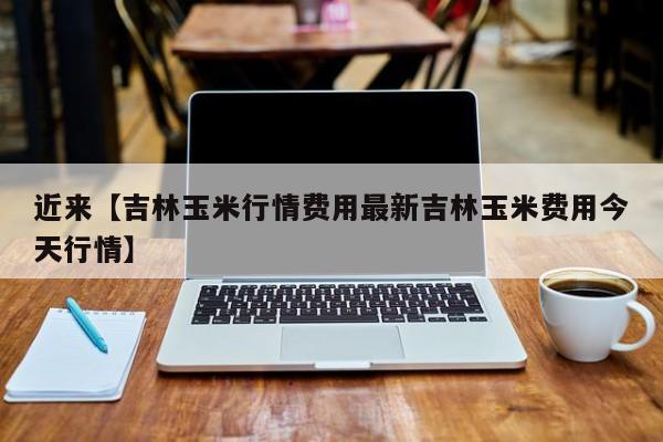 近来【吉林玉米行情费用最新吉林玉米费用今天行情】
