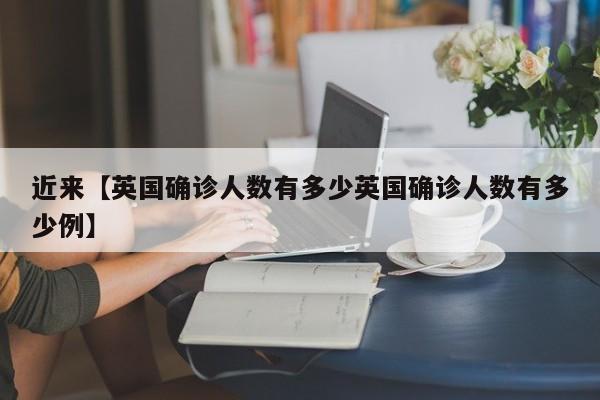 近来【英国确诊人数有多少英国确诊人数有多少例】