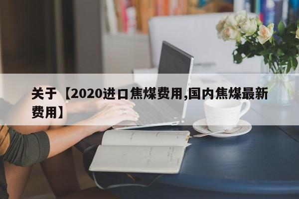 关于【2020进口焦煤费用,国内焦煤最新费用】