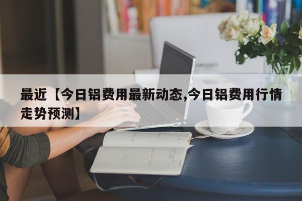 最近【今日铝费用最新动态,今日铝费用行情走势预测】