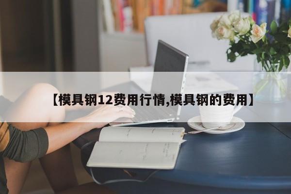 【模具钢12费用行情,模具钢的费用】