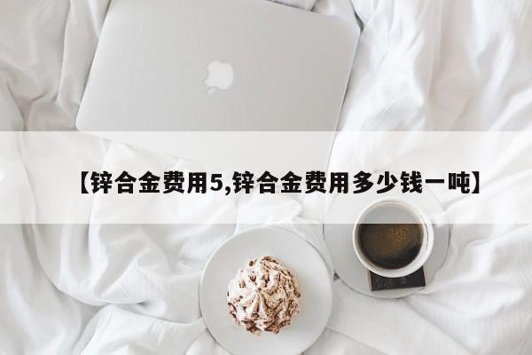 【锌合金费用5,锌合金费用多少钱一吨】