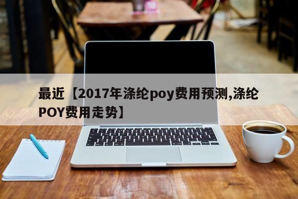 最近【2017年涤纶poy费用预测,涤纶POY费用走势】