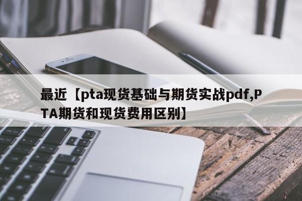最近【pta现货基础与期货实战pdf,PTA期货和现货费用区别】
