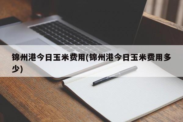 锦州港今日玉米费用(锦州港今日玉米费用多少)