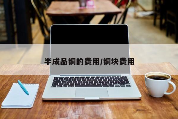 半成品铜的费用/铜块费用