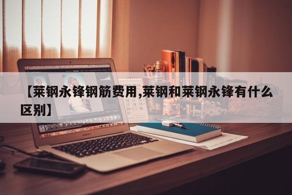 【莱钢永锋钢筋费用,莱钢和莱钢永锋有什么区别】