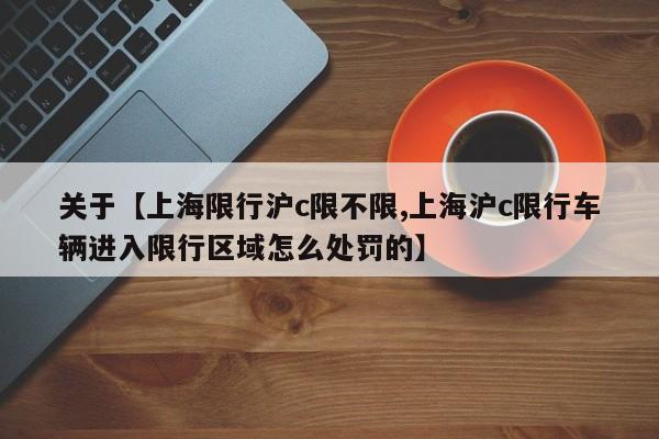 关于【上海限行沪c限不限,上海沪c限行车辆进入限行区域怎么处罚的】
