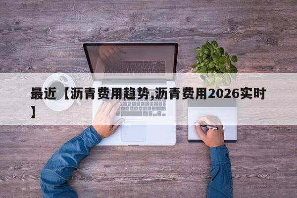 最近【沥青费用趋势,沥青费用2026实时】