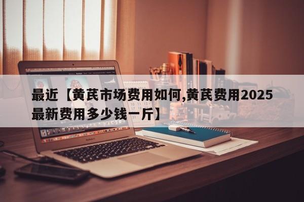 最近【黄芪市场费用如何,黄芪费用2025最新费用多少钱一斤】
