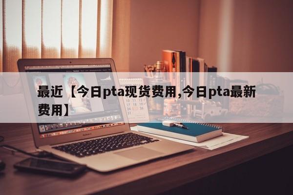 最近【今日pta现货费用,今日pta最新费用】