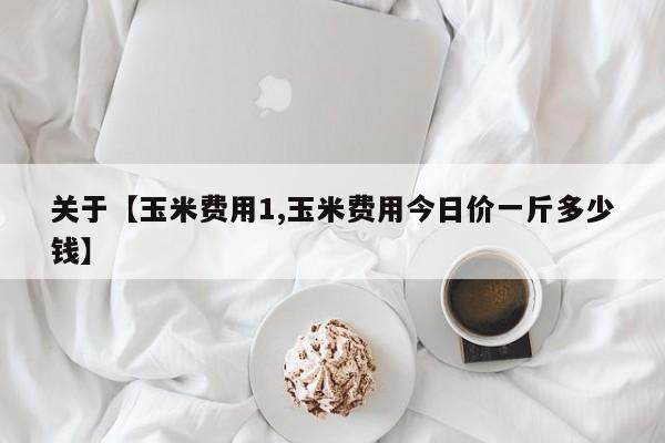 关于【玉米费用1,玉米费用今日价一斤多少钱】