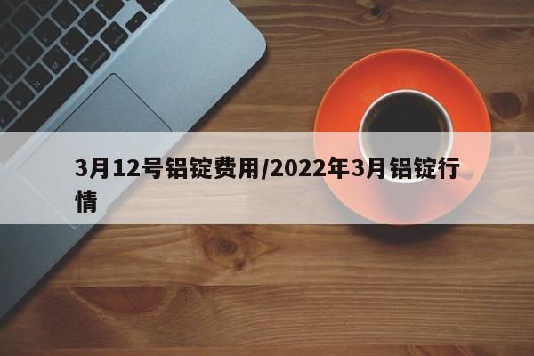 3月12号铝锭费用/2022年3月铝锭行情