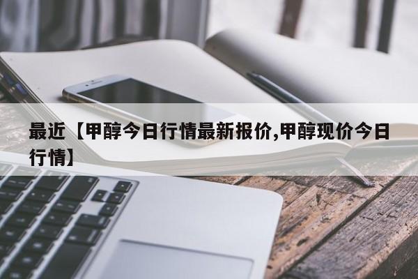 最近【甲醇今日行情最新报价,甲醇现价今日行情】