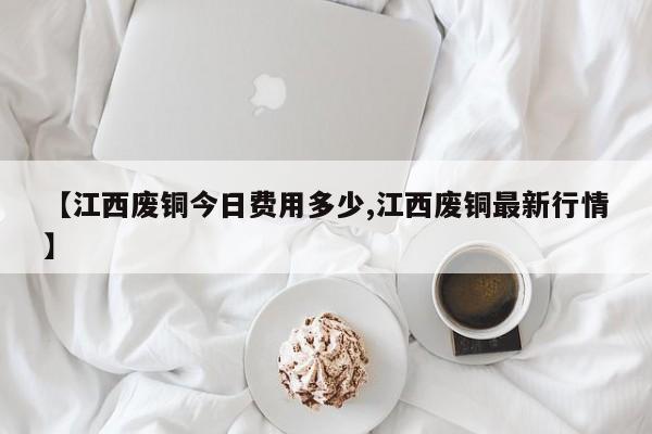【江西废铜今日费用多少,江西废铜最新行情】
