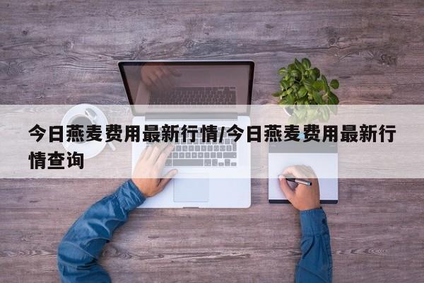 今日燕麦费用最新行情/今日燕麦费用最新行情查询