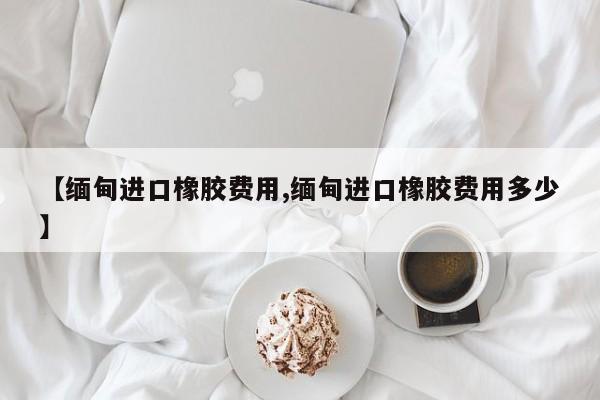 【缅甸进口橡胶费用,缅甸进口橡胶费用多少】