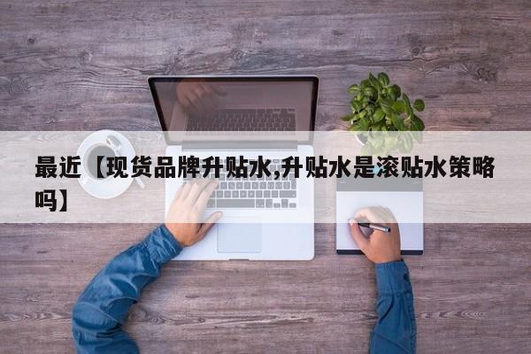 最近【现货品牌升贴水,升贴水是滚贴水策略吗】