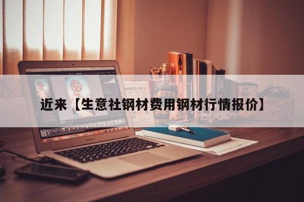 近来【生意社钢材费用钢材行情报价】