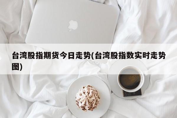 台湾股指期货今日走势(台湾股指数实时走势图)