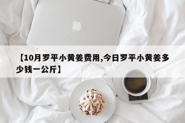 【10月罗平小黄姜费用,今日罗平小黄姜多少钱一公斤】