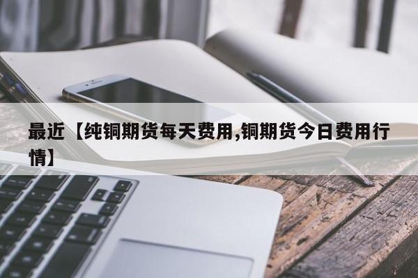 最近【纯铜期货每天费用,铜期货今日费用行情】