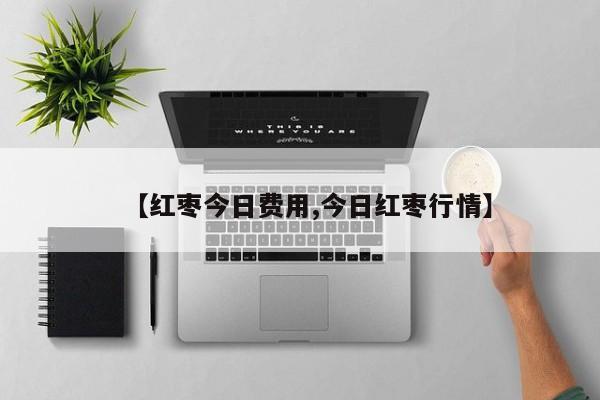 【红枣今日费用,今日红枣行情】