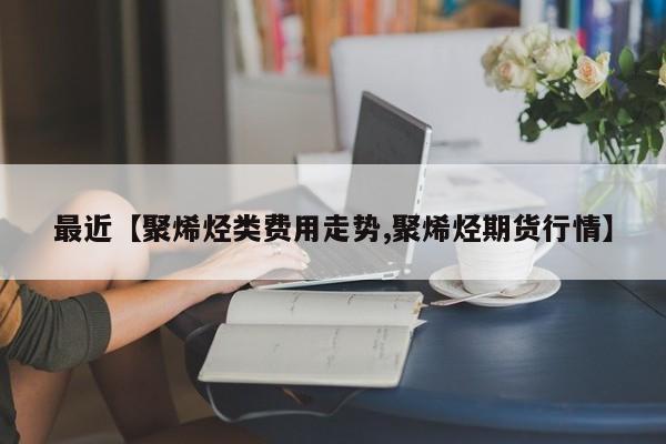 最近【聚烯烃类费用走势,聚烯烃期货行情】
