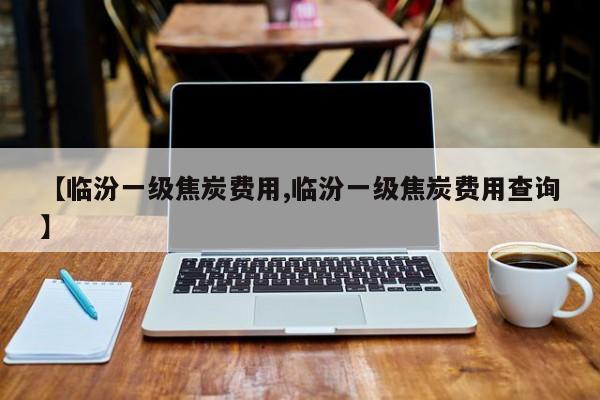 【临汾一级焦炭费用,临汾一级焦炭费用查询】