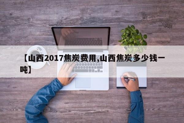 【山西2017焦炭费用,山西焦炭多少钱一吨】