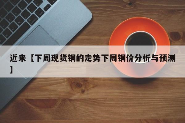 近来【下周现货铜的走势下周铜价分析与预测】