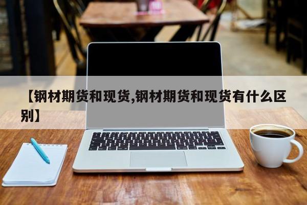 【钢材期货和现货,钢材期货和现货有什么区别】