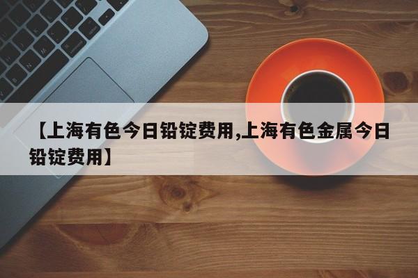 【上海有色今日铅锭费用,上海有色金属今日铅锭费用】